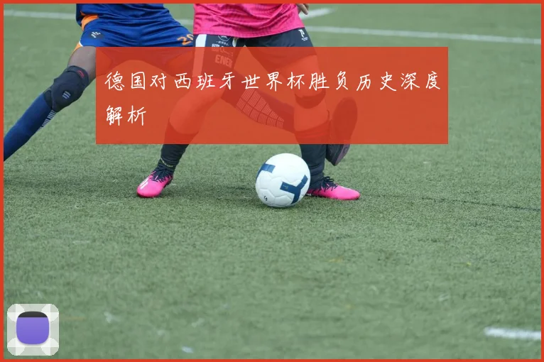 德国对西班牙世界杯胜负历史深度解析