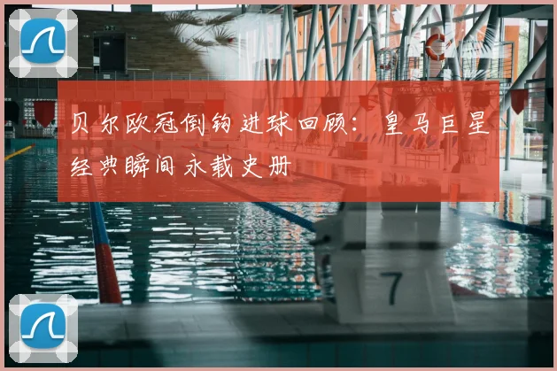 贝尔欧冠倒钩进球回顾：皇马巨星经典瞬间永载史册