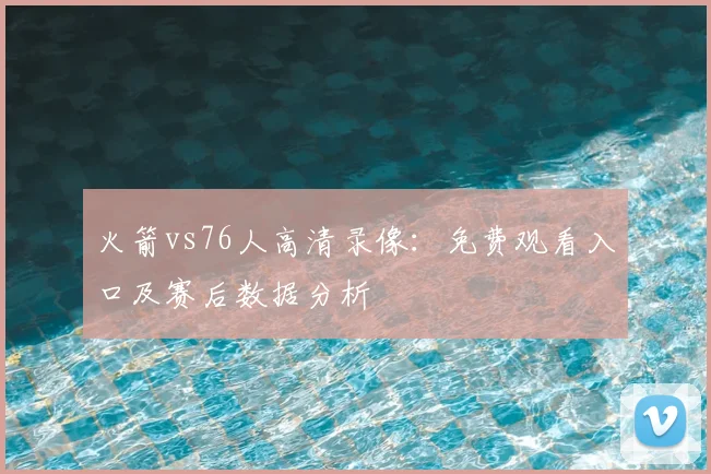 火箭vs76人高清录像：免费观看入口及赛后数据分析