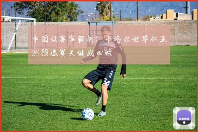 中国站赛事解析：卡塔尔世界杯亚洲预选赛关键战回顾
