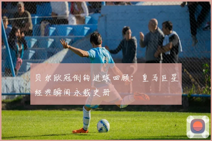 贝尔欧冠倒钩进球回顾：皇马巨星经典瞬间永载史册