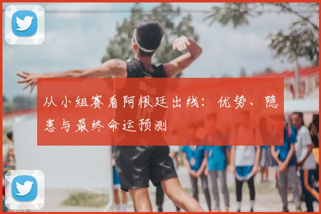 从小组赛看阿根廷出线:优势、隐患与最终命运预测