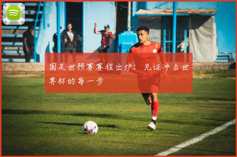 国足世预赛赛程出炉:见证冲击世界杯的每一步