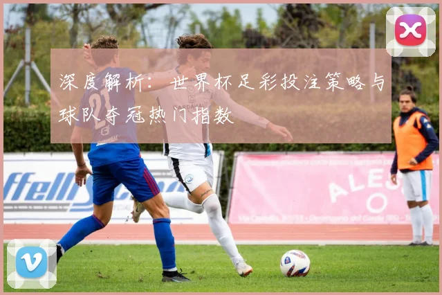 深度解析:世界杯足彩投注策略与球队夺冠热门指数