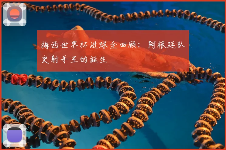 梅西世界杯进球全回顾：阿根廷队史射手王的诞生