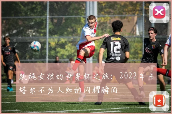 跳绳女孩的世界杯之旅：2022年卡塔尔不为人知的闪耀瞬间