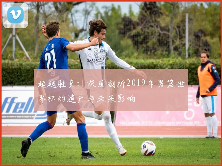 超越胜负：深度剖析2019年男篮世界杯的遗产与未来影响