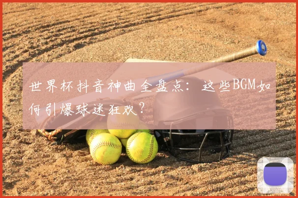 世界杯抖音神曲全盘点:这些BGM如何引爆球迷狂欢?