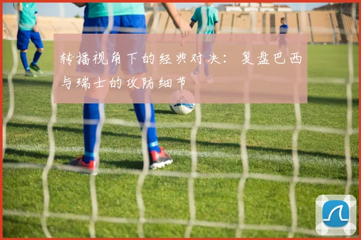 转播视角下的经典对决：复盘巴西与瑞士的攻防细节