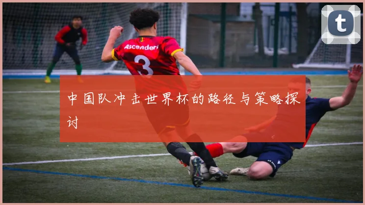 中国队冲击世界杯的路径与策略探讨