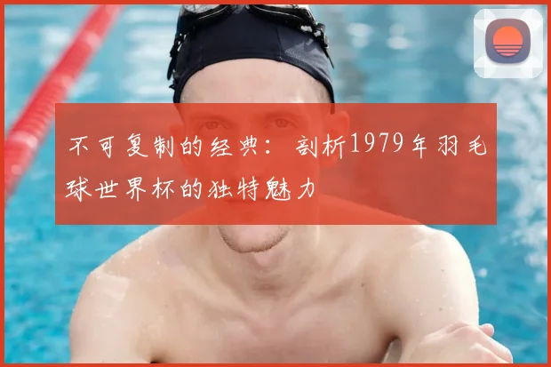 不可复制的经典：剖析1979年羽毛球世界杯的独特魅力