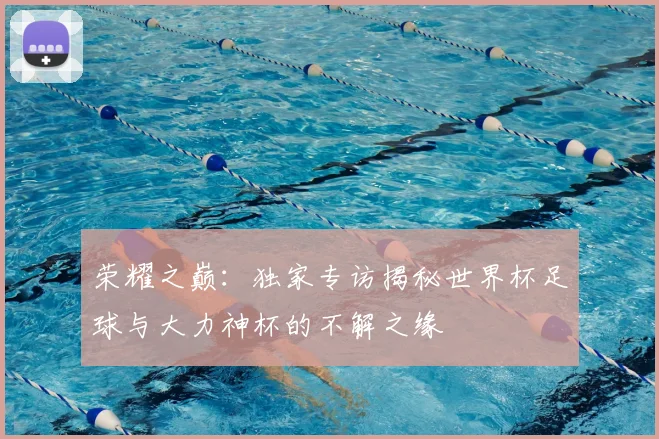 荣耀之巅：独家专访揭秘世界杯足球与大力神杯的不解之缘