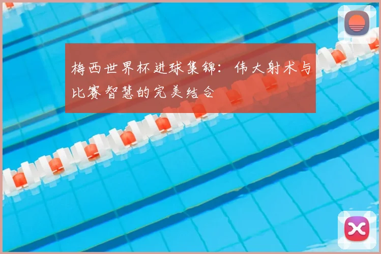 梅西世界杯进球集锦：伟大射术与比赛智慧的完美结合