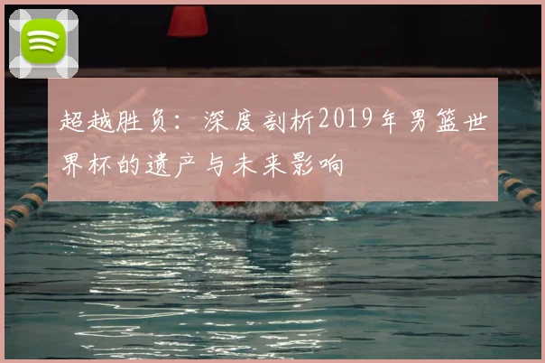 超越胜负:深度剖析2019年男篮世界杯的遗产与未来影响
