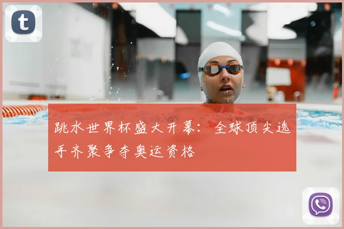 跳水世界杯盛大开幕：全球顶尖选手齐聚争夺奥运资格
