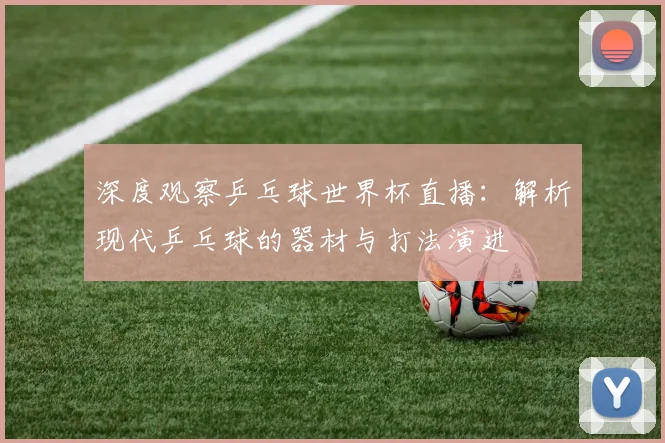 深度观察乒乓球世界杯直播:解析现代乒乓球的器材与打法演进