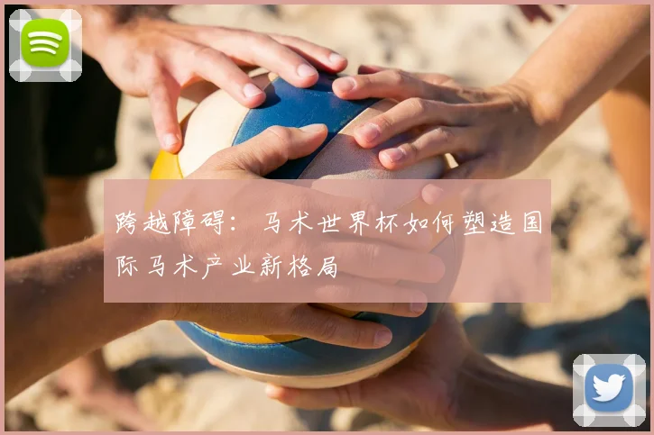 跨越障碍：马术世界杯如何塑造国际马术产业新格局