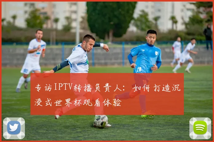 专访IPTV转播负责人：如何打造沉浸式世界杯观看体验