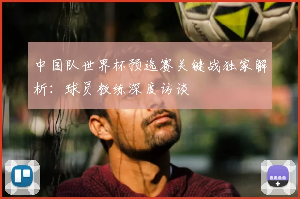 中国队世界杯预选赛关键战独家解析:球员教练深度访谈