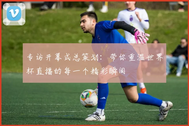 专访开幕式总策划：带你重温世界杯直播的每一个精彩瞬间