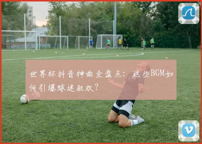 世界杯抖音神曲全盘点:这些BGM如何引爆球迷狂欢?