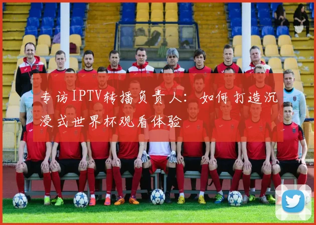 专访IPTV转播负责人:如何打造沉浸式世界杯观看体验