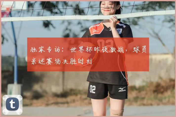 独家专访:世界杯昨夜激战,球员亲述赛场决胜时刻