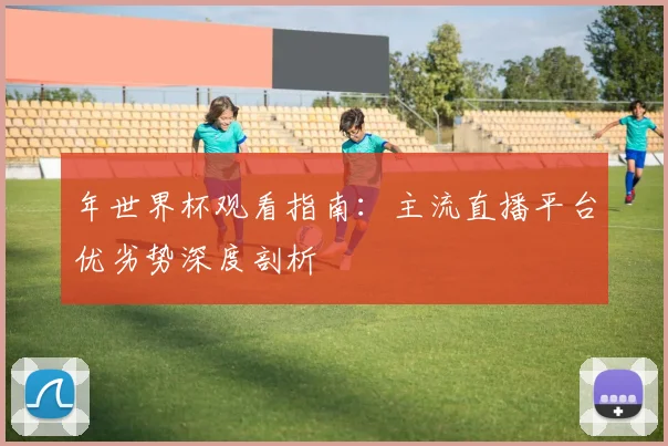 年世界杯观看指南:主流直播平台优劣势深度剖析