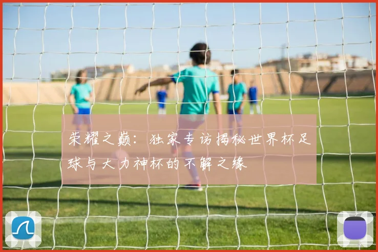 荣耀之巅:独家专访揭秘世界杯足球与大力神杯的不解之缘